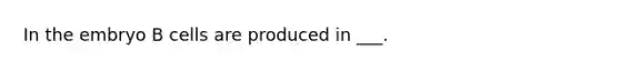 In the embryo B cells are produced in ___.