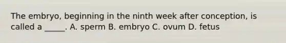 The embryo, beginning in the ninth week after conception, is called a _____. A. sperm B. embryo C. ovum D. fetus