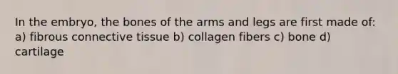 In the embryo, the bones of the arms and legs are first made of: a) fibrous connective tissue b) collagen fibers c) bone d) cartilage