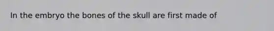 In the embryo the bones of the skull are first made of