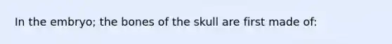 In the embryo; the bones of the skull are first made of: