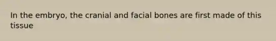 In the embryo, the cranial and facial bones are first made of this tissue