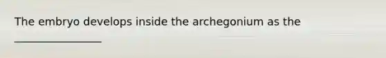 The embryo develops inside the archegonium as the ________________