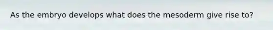 As the embryo develops what does the mesoderm give rise to?