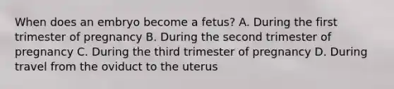 When does an embryo become a fetus? A. During the first trimester of pregnancy B. During the second trimester of pregnancy C. During the third trimester of pregnancy D. During travel from the oviduct to the uterus