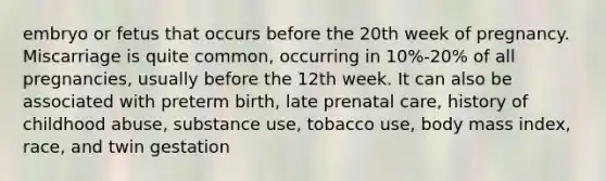 embryo or fetus that occurs before the 20th week of pregnancy. Miscarriage is quite common, occurring in 10%-20% of all pregnancies, usually before the 12th week. It can also be associated with preterm birth, late prenatal care, history of childhood abuse, substance use, tobacco use, body mass index, race, and twin gestation