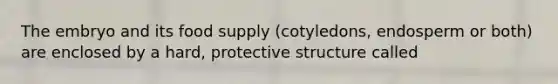 The embryo and its food supply (cotyledons, endosperm or both) are enclosed by a hard, protective structure called