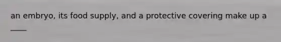 an embryo, its food supply, and a protective covering make up a ____