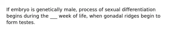 If embryo is genetically male, process of sexual differentiation begins during the ___ week of life, when gonadal ridges begin to form testes.