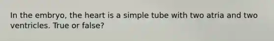 In the embryo, the heart is a simple tube with two atria and two ventricles. True or false?