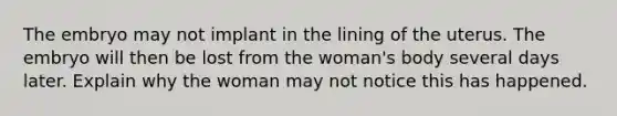 The embryo may not implant in the lining of the uterus. The embryo will then be lost from the woman's body several days later. Explain why the woman may not notice this has happened.