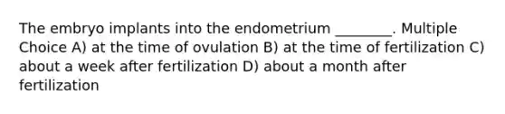 The embryo implants into the endometrium ________. Multiple Choice A) at the time of ovulation B) at the time of fertilization C) about a week after fertilization D) about a month after fertilization