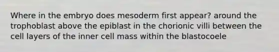 Where in the embryo does mesoderm first appear? around the trophoblast above the epiblast in the chorionic villi between the cell layers of the inner cell mass within the blastocoele