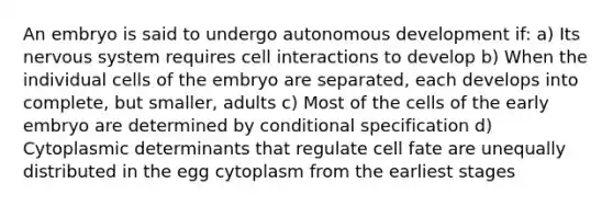 An embryo is said to undergo autonomous development if: a) Its nervous system requires cell interactions to develop b) When the individual cells of the embryo are separated, each develops into complete, but smaller, adults c) Most of the cells of the early embryo are determined by conditional specification d) Cytoplasmic determinants that regulate cell fate are unequally distributed in the egg cytoplasm from the earliest stages