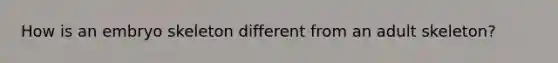 How is an embryo skeleton different from an adult skeleton?