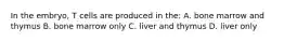 In the embryo, T cells are produced in the: A. bone marrow and thymus B. bone marrow only C. liver and thymus D. liver only