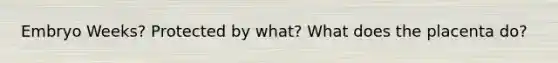 Embryo Weeks? Protected by what? What does the placenta do?