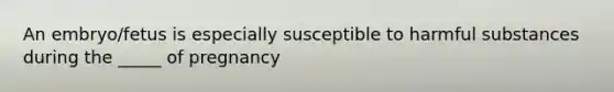 An embryo/fetus is especially susceptible to harmful substances during the _____ of pregnancy