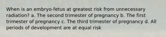 When is an embryo-fetus at greatest risk from unnecessary radiation? a. The second trimester of pregnancy b. The first trimester of pregnancy c. The third trimester of pregnancy d. All periods of development are at equal risk