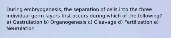 During embryogenesis, the separation of cells into the three individual germ layers first occurs during which of the following? a) Gastrulation b) Organogenesis c) Cleavage d) Fertilization e) Neurulation