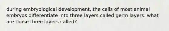 during embryological development, the cells of most animal embryos differentiate into three layers called germ layers. what are those three layers called?