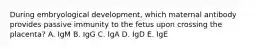 During embryological development, which maternal antibody provides passive immunity to the fetus upon crossing the placenta? A. IgM B. IgG C. IgA D. IgD E. IgE