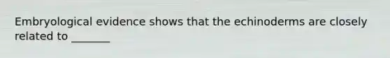 Embryological evidence shows that the echinoderms are closely related to _______