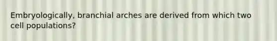 Embryologically, branchial arches are derived from which two cell populations?