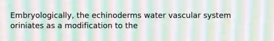 Embryologically, the echinoderms water vascular system oriniates as a modification to the