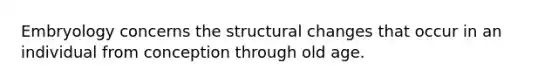 Embryology concerns the structural changes that occur in an individual from conception through old age.