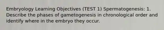 Embryology Learning Objectives (TEST 1) Spermatogenesis: 1. Describe the phases of gametogenesis in chronological order and identify where in the embryo they occur.