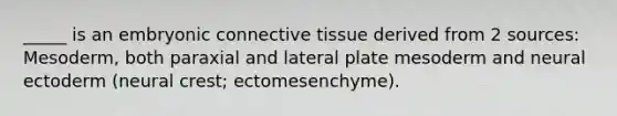 _____ is an embryonic connective tissue derived from 2 sources: Mesoderm, both paraxial and lateral plate mesoderm and neural ectoderm (neural crest; ectomesenchyme).