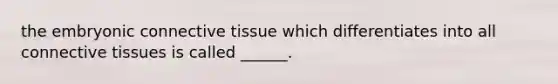 the embryonic connective tissue which differentiates into all connective tissues is called ______.