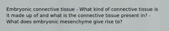 Embryonic connective tissue - What kind of connective tissue is it made up of and what is the connective tissue present in? - What does embryonic mesenchyme give rise to?