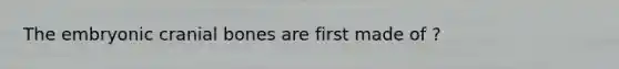 The embryonic cranial bones are first made of ?