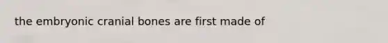 the embryonic cranial bones are first made of