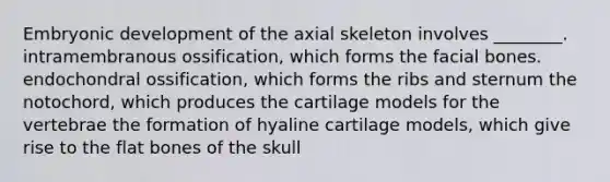 Embryonic development of the axial skeleton involves ________. intramembranous ossification, which forms the facial bones. endochondral ossification, which forms the ribs and sternum the notochord, which produces the cartilage models for the vertebrae the formation of hyaline cartilage models, which give rise to the flat bones of the skull