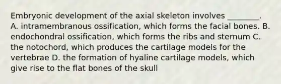 Embryonic development of the axial skeleton involves ________. A. intramembranous ossification, which forms the facial bones. B. endochondral ossification, which forms the ribs and sternum C. the notochord, which produces the cartilage models for the vertebrae D. the formation of hyaline cartilage models, which give rise to the flat bones of the skull