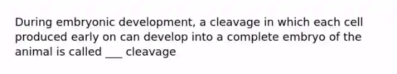 During embryonic development, a cleavage in which each cell produced early on can develop into a complete embryo of the animal is called ___ cleavage