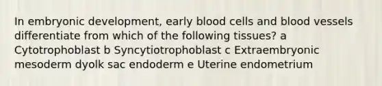 In embryonic development, early blood cells and blood vessels differentiate from which of the following tissues? a Cytotrophoblast b Syncytiotrophoblast c Extraembryonic mesoderm dyolk sac endoderm e Uterine endometrium