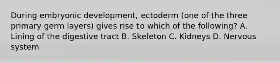 During embryonic development, ectoderm (one of the three primary germ layers) gives rise to which of the following? A. Lining of the digestive tract B. Skeleton C. Kidneys D. <a href='https://www.questionai.com/knowledge/kThdVqrsqy-nervous-system' class='anchor-knowledge'>nervous system</a>