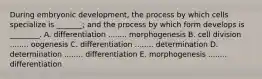 During embryonic development, the process by which cells specialize is _______; and the process by which form develops is ________. A. differentiation ........ morphogenesis B. cell division ........ oogenesis C. differentiation ........ determination D. determination ........ differentiation E. morphogenesis ........ differentiation