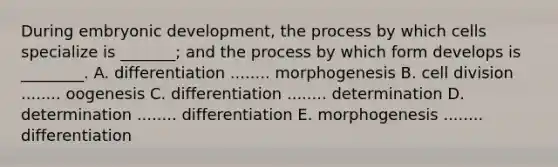 During embryonic development, the process by which cells specialize is _______; and the process by which form develops is ________. A. differentiation ........ morphogenesis B. cell division ........ oogenesis C. differentiation ........ determination D. determination ........ differentiation E. morphogenesis ........ differentiation