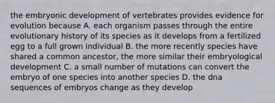 the embryonic development of vertebrates provides evidence for evolution because A. each organism passes through the entire evolutionary history of its species as it develops from a fertilized egg to a full grown individual B. the more recently species have shared a common ancestor, the more similar their embryological development C. a small number of mutations can convert the embryo of one species into another species D. the dna sequences of embryos change as they develop