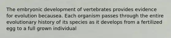 The embryonic development of vertebrates provides <a href='https://www.questionai.com/knowledge/kl4L0eHhUT-evidence-for-evolution' class='anchor-knowledge'>evidence for evolution</a> becausea. Each organism passes through the entire evolutionary history of its species as it develops from a fertilized egg to a full grown individual