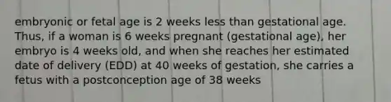 embryonic or fetal age is 2 weeks <a href='https://www.questionai.com/knowledge/k7BtlYpAMX-less-than' class='anchor-knowledge'>less than</a> gestational age. Thus, if a woman is 6 weeks pregnant (gestational age), her embryo is 4 weeks old, and when she reaches her estimated date of delivery (EDD) at 40 weeks of gestation, she carries a fetus with a postconception age of 38 weeks