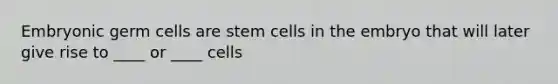 Embryonic germ cells are stem cells in the embryo that will later give rise to ____ or ____ cells