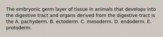 The embryonic germ layer of tissue in animals that develops into the digestive tract and organs derived from the digestive tract is the A. pachyderm. B. ectoderm. C. mesoderm. D. endoderm. E. protoderm.