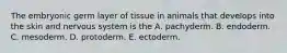 The embryonic germ layer of tissue in animals that develops into the skin and nervous system is the A. pachyderm. B. endoderm. C. mesoderm. D. protoderm. E. ectoderm.