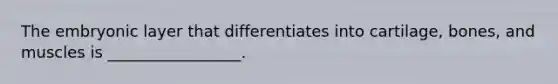 The embryonic layer that differentiates into cartilage, bones, and muscles is _________________.